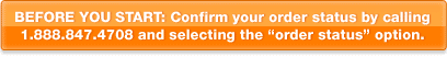 BEFORE YOU START: Confirm your order status by calling  1.888.847.4708 and selecting the “order status” option.